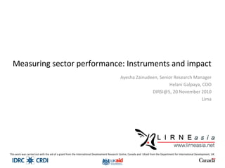 Measuring sector performance: Instruments and impact
Ayesha Zainudeen, Senior Research Manager
Helani Galpaya, COO
DIRSI@5, 20 November 2010
Lima
This work was carried out with the aid of a grant from the International Development Research Centre, Canada and UKaid from the Department for International Development, UK.
 