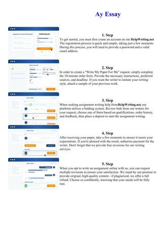 Ay Essay
1. Step
To get started, you must first create an account on site HelpWriting.net.
The registration process is quick and simple, taking just a few moments.
During this process, you will need to provide a password and a valid
email address.
2. Step
In order to create a "Write My Paper For Me" request, simply complete
the 10-minute order form. Provide the necessary instructions, preferred
sources, and deadline. If you want the writer to imitate your writing
style, attach a sample of your previous work.
3. Step
When seeking assignment writing help fromHelpWriting.net, our
platform utilizes a bidding system. Review bids from our writers for
your request, choose one of them based on qualifications, order history,
and feedback, then place a deposit to start the assignment writing.
4. Step
After receiving your paper, take a few moments to ensure it meets your
expectations. If you're pleased with the result, authorize payment for the
writer. Don't forget that we provide free revisions for our writing
services.
5. Step
When you opt to write an assignment online with us, you can request
multiple revisions to ensure your satisfaction. We stand by our promise to
provide original, high-quality content - if plagiarized, we offer a full
refund. Choose us confidently, knowing that your needs will be fully
met.
Ay EssayAy Essay
 