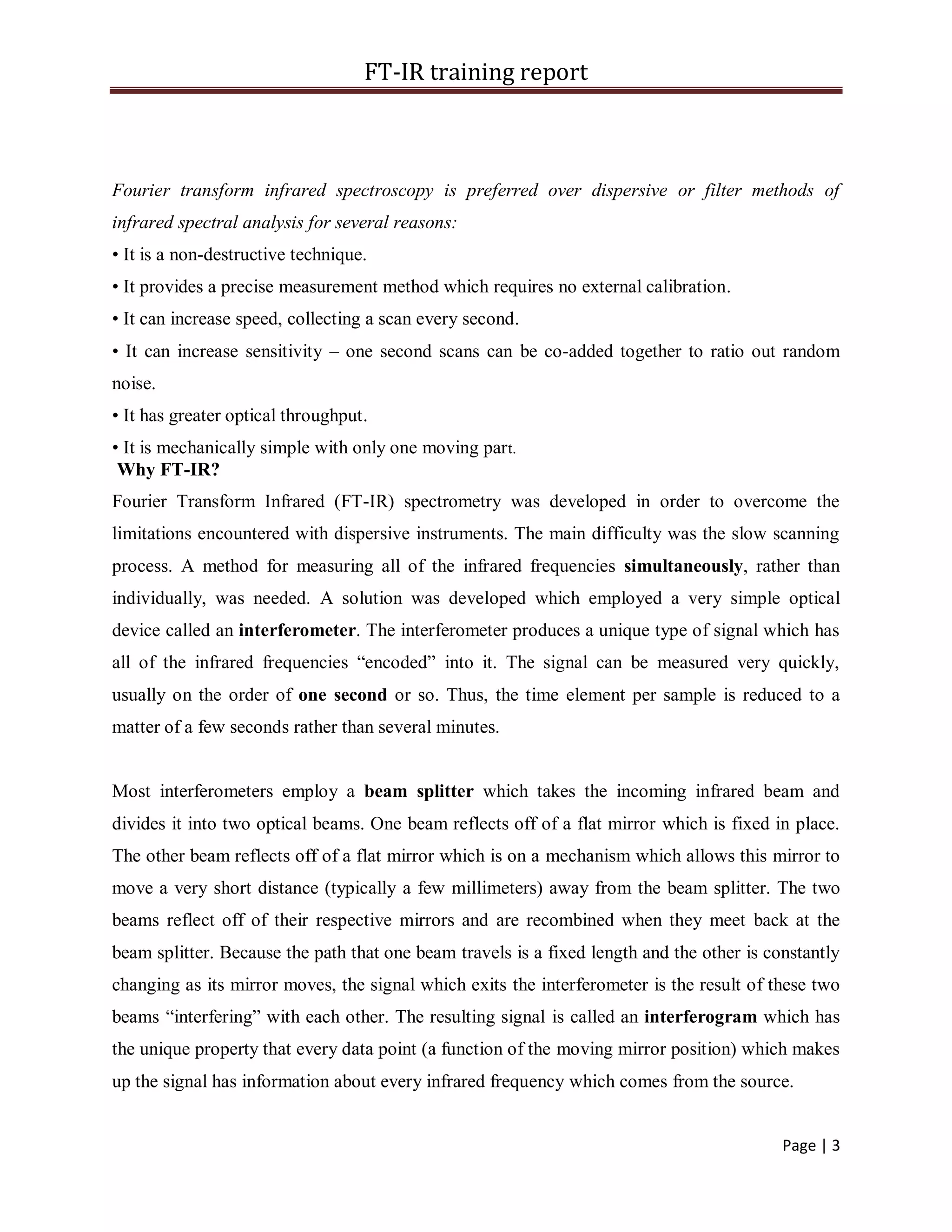 FT-IR training report
Page | 3
Fourier transform infrared spectroscopy is preferred over dispersive or filter methods of
infrared spectral analysis for several reasons:
• It is a non-destructive technique.
• It provides a precise measurement method which requires no external calibration.
• It can increase speed, collecting a scan every second.
• It can increase sensitivity – one second scans can be co-added together to ratio out random
noise.
• It has greater optical throughput.
• It is mechanically simple with only one moving part.
Why FT-IR?
Fourier Transform Infrared (FT-IR) spectrometry was developed in order to overcome the
limitations encountered with dispersive instruments. The main difficulty was the slow scanning
process. A method for measuring all of the infrared frequencies simultaneously, rather than
individually, was needed. A solution was developed which employed a very simple optical
device called an interferometer. The interferometer produces a unique type of signal which has
all of the infrared frequencies “encoded” into it. The signal can be measured very quickly,
usually on the order of one second or so. Thus, the time element per sample is reduced to a
matter of a few seconds rather than several minutes.
Most interferometers employ a beam splitter which takes the incoming infrared beam and
divides it into two optical beams. One beam reflects off of a flat mirror which is fixed in place.
The other beam reflects off of a flat mirror which is on a mechanism which allows this mirror to
move a very short distance (typically a few millimeters) away from the beam splitter. The two
beams reflect off of their respective mirrors and are recombined when they meet back at the
beam splitter. Because the path that one beam travels is a fixed length and the other is constantly
changing as its mirror moves, the signal which exits the interferometer is the result of these two
beams “interfering” with each other. The resulting signal is called an interferogram which has
the unique property that every data point (a function of the moving mirror position) which makes
up the signal has information about every infrared frequency which comes from the source.
 