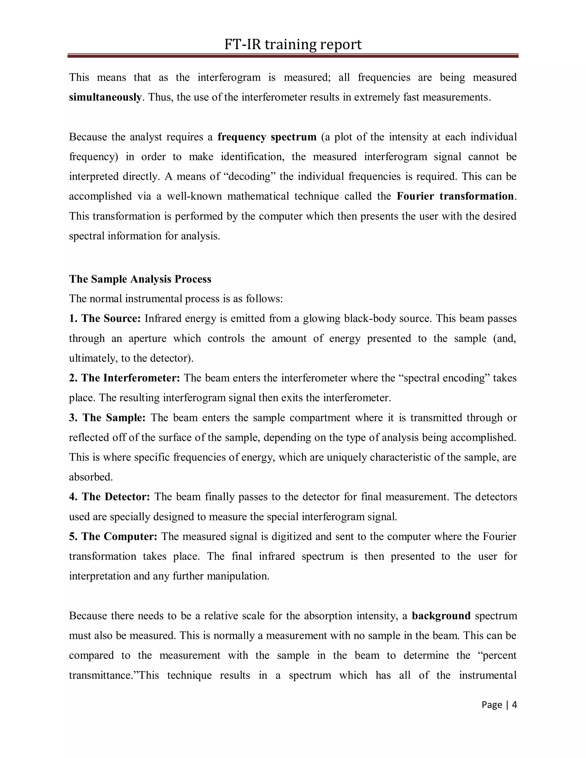 FT-IR training report
Page | 4
This means that as the interferogram is measured; all frequencies are being measured
simultaneously. Thus, the use of the interferometer results in extremely fast measurements.
Because the analyst requires a frequency spectrum (a plot of the intensity at each individual
frequency) in order to make identification, the measured interferogram signal cannot be
interpreted directly. A means of “decoding” the individual frequencies is required. This can be
accomplished via a well-known mathematical technique called the Fourier transformation.
This transformation is performed by the computer which then presents the user with the desired
spectral information for analysis.
The Sample Analysis Process
The normal instrumental process is as follows:
1. The Source: Infrared energy is emitted from a glowing black-body source. This beam passes
through an aperture which controls the amount of energy presented to the sample (and,
ultimately, to the detector).
2. The Interferometer: The beam enters the interferometer where the “spectral encoding” takes
place. The resulting interferogram signal then exits the interferometer.
3. The Sample: The beam enters the sample compartment where it is transmitted through or
reflected off of the surface of the sample, depending on the type of analysis being accomplished.
This is where specific frequencies of energy, which are uniquely characteristic of the sample, are
absorbed.
4. The Detector: The beam finally passes to the detector for final measurement. The detectors
used are specially designed to measure the special interferogram signal.
5. The Computer: The measured signal is digitized and sent to the computer where the Fourier
transformation takes place. The final infrared spectrum is then presented to the user for
interpretation and any further manipulation.
Because there needs to be a relative scale for the absorption intensity, a background spectrum
must also be measured. This is normally a measurement with no sample in the beam. This can be
compared to the measurement with the sample in the beam to determine the “percent
transmittance.”This technique results in a spectrum which has all of the instrumental
 