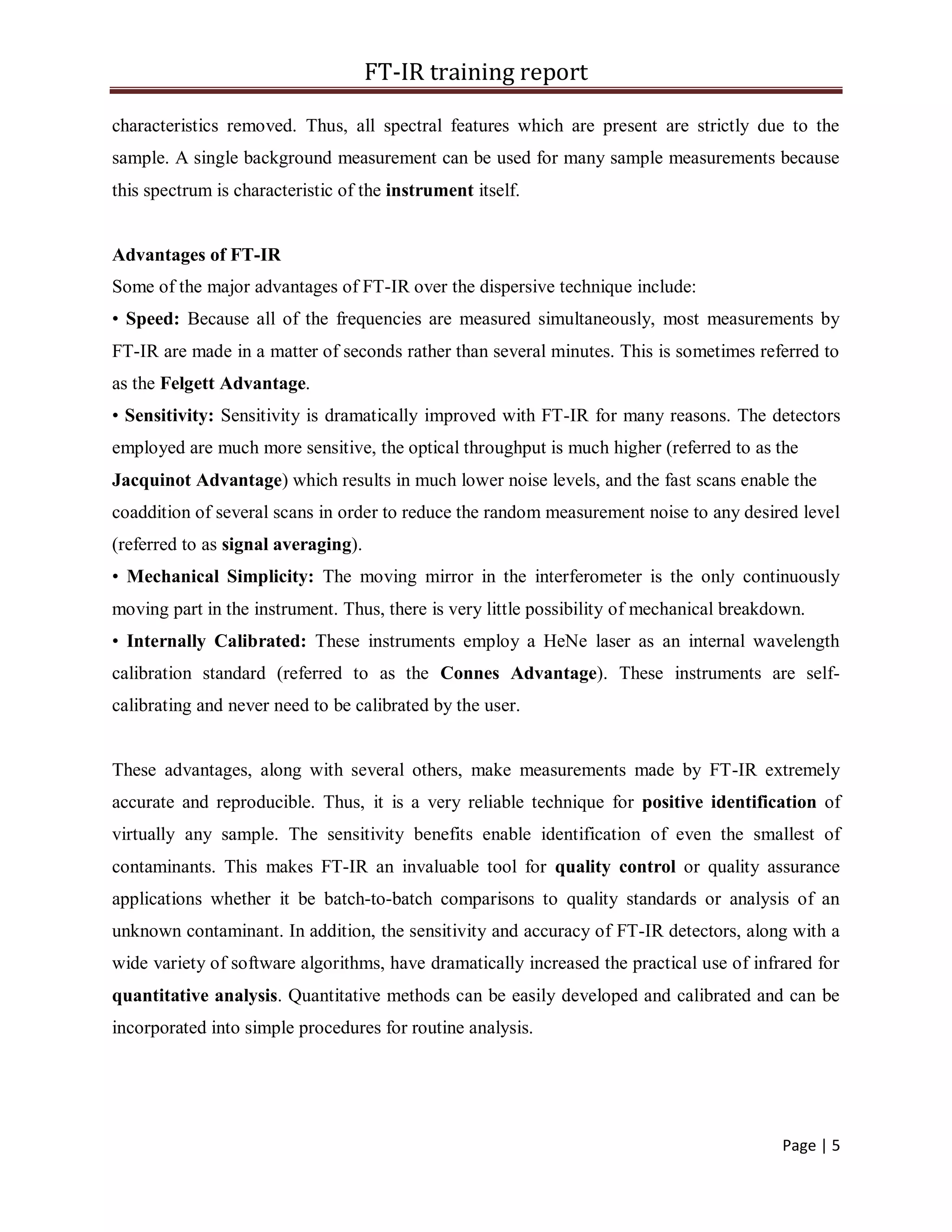 FT-IR training report
Page | 5
characteristics removed. Thus, all spectral features which are present are strictly due to the
sample. A single background measurement can be used for many sample measurements because
this spectrum is characteristic of the instrument itself.
Advantages of FT-IR
Some of the major advantages of FT-IR over the dispersive technique include:
• Speed: Because all of the frequencies are measured simultaneously, most measurements by
FT-IR are made in a matter of seconds rather than several minutes. This is sometimes referred to
as the Felgett Advantage.
• Sensitivity: Sensitivity is dramatically improved with FT-IR for many reasons. The detectors
employed are much more sensitive, the optical throughput is much higher (referred to as the
Jacquinot Advantage) which results in much lower noise levels, and the fast scans enable the
coaddition of several scans in order to reduce the random measurement noise to any desired level
(referred to as signal averaging).
• Mechanical Simplicity: The moving mirror in the interferometer is the only continuously
moving part in the instrument. Thus, there is very little possibility of mechanical breakdown.
• Internally Calibrated: These instruments employ a HeNe laser as an internal wavelength
calibration standard (referred to as the Connes Advantage). These instruments are self-
calibrating and never need to be calibrated by the user.
These advantages, along with several others, make measurements made by FT-IR extremely
accurate and reproducible. Thus, it is a very reliable technique for positive identification of
virtually any sample. The sensitivity benefits enable identification of even the smallest of
contaminants. This makes FT-IR an invaluable tool for quality control or quality assurance
applications whether it be batch-to-batch comparisons to quality standards or analysis of an
unknown contaminant. In addition, the sensitivity and accuracy of FT-IR detectors, along with a
wide variety of software algorithms, have dramatically increased the practical use of infrared for
quantitative analysis. Quantitative methods can be easily developed and calibrated and can be
incorporated into simple procedures for routine analysis.
 