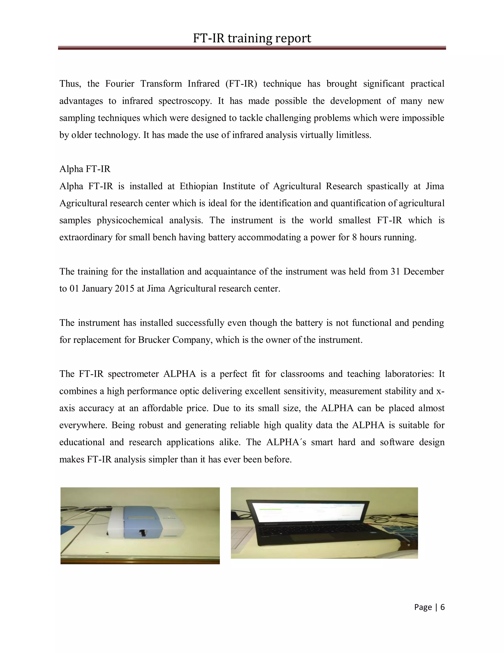 FT-IR training report
Page | 6
Thus, the Fourier Transform Infrared (FT-IR) technique has brought significant practical
advantages to infrared spectroscopy. It has made possible the development of many new
sampling techniques which were designed to tackle challenging problems which were impossible
by older technology. It has made the use of infrared analysis virtually limitless.
Alpha FT-IR
Alpha FT-IR is installed at Ethiopian Institute of Agricultural Research spastically at Jima
Agricultural research center which is ideal for the identification and quantification of agricultural
samples physicochemical analysis. The instrument is the world smallest FT-IR which is
extraordinary for small bench having battery accommodating a power for 8 hours running.
The training for the installation and acquaintance of the instrument was held from 31 December
to 01 January 2015 at Jima Agricultural research center.
The instrument has installed successfully even though the battery is not functional and pending
for replacement for Brucker Company, which is the owner of the instrument.
The FT-IR spectrometer ALPHA is a perfect fit for classrooms and teaching laboratories: It
combines a high performance optic delivering excellent sensitivity, measurement stability and x-
axis accuracy at an affordable price. Due to its small size, the ALPHA can be placed almost
everywhere. Being robust and generating reliable high quality data the ALPHA is suitable for
educational and research applications alike. The ALPHA´s smart hard and software design
makes FT-IR analysis simpler than it has ever been before.
 