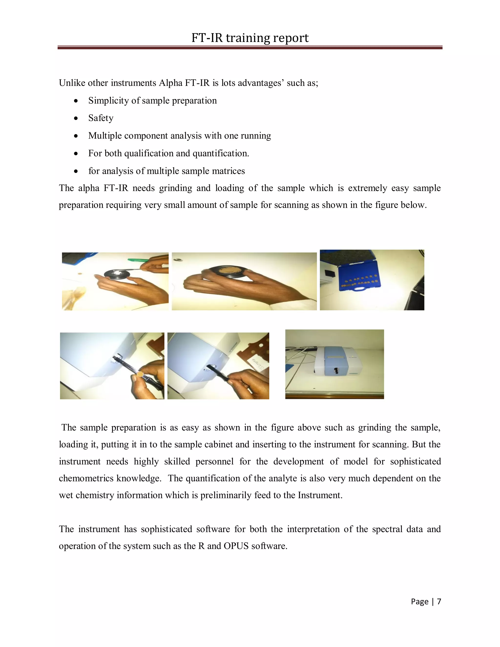 FT-IR training report
Page | 7
Unlike other instruments Alpha FT-IR is lots advantages’ such as;
 Simplicity of sample preparation
 Safety
 Multiple component analysis with one running
 For both qualification and quantification.
 for analysis of multiple sample matrices
The alpha FT-IR needs grinding and loading of the sample which is extremely easy sample
preparation requiring very small amount of sample for scanning as shown in the figure below.
The sample preparation is as easy as shown in the figure above such as grinding the sample,
loading it, putting it in to the sample cabinet and inserting to the instrument for scanning. But the
instrument needs highly skilled personnel for the development of model for sophisticated
chemometrics knowledge. The quantification of the analyte is also very much dependent on the
wet chemistry information which is preliminarily feed to the Instrument.
The instrument has sophisticated software for both the interpretation of the spectral data and
operation of the system such as the R and OPUS software.
 
