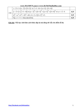 www.MATHVN.com & www.DeThiThuDaiHoc.com
http://facebook.com/thithudaihoc 5
( ) ( )2 2 1z i a b i− + = − + + và ( ) ( )1 4 1 4z i a b i+ − = + − +
( ) ( ) ( ) ( )2 2 2 2
2 1 4 2 1 1 4z i z i a b a b− + = + − ⇔ − + + = + + + 2a b⇔ = − − 0,25
( )2 22 2 2
2 4 4 2 2 1 2z a b b b b= + = + + = + + ≥ . 0,25
(1đ)
Vậy 1z i= − − thỏa mãn đề bài. 0,25
Ghi chú: Nếu học sinh làm cách khác đáp án mà đúng thì vẫn cho điểm tối đa.
 