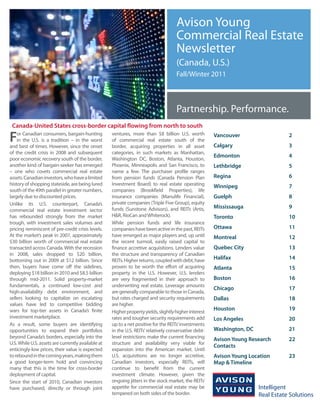 Avison Young
                                                                                     Commercial Real Estate
                                                                                     Newsletter
                                                                                     (Canada, U.S.)
                                                                                     Fall/Winter 2011



                                                                                     Partnership. Performance.
 Canada-United States cross-border capital flowing from north to south

F   or Canadian consumers, bargain-hunting
    in the U.S. is a tradition – in the worst
and best of times. However, since the onset
                                                    ventures, more than $8 billion U.S. worth
                                                    of commercial real estate south of the
                                                    border, acquiring properties in all asset
                                                                                                       Vancouver
                                                                                                       Calgary
                                                                                                                               2
                                                                                                                               3
of the credit crisis in 2008 and subsequent         categories, in such markets as Manhattan,
                                                                                                       Edmonton                4
poor economic recovery south of the border,         Washington DC, Boston, Atlanta, Houston,
another kind of bargain-seeker has emerged          Phoenix, Minneapolis and San Francisco, to         Lethbridge              5
– one who covets commercial real estate             name a few. The purchaser profile ranges
assets. Canadian investors, who have a limited      from pension funds (Canada Pension Plan            Regina                  6
history of shopping stateside, are being lured      Investment Board) to real estate operating         Winnipeg                7
south of the 49th parallel in greater numbers,      companies (Brookfield Properties), life
largely due to discounted prices.                   insurance companies (Manulife Financial),          Guelph                  8
Unlike its U.S. counterpart, Canada’s               private companies (Triple Five Group), equity
                                                    funds (Sunstone Advisors), and REITs (Artis,       Mississauga             9
commercial real estate investment sector
has rebounded strongly from the market              H&R, RioCan and Whiterock).                        Toronto                 10
trough, with investment sales volumes and           While pension funds and life insurance
pricing reminiscent of pre-credit crisis levels.    companies have been active in the past, REITs      Ottawa                  11
At the market’s peak in 2007, approximately         have emerged as major players and, up until        Montreal                12
$30 billion worth of commercial real estate         the recent turmoil, easily raised capital to
transacted across Canada. With the recession        finance accretive acquisitions. Lenders value      Quebec City             13
in 2008, sales dropped to $20 billion,              the structure and transparency of Canadian
bottoming out in 2009 at $12 billion. Since         REITs. Higher returns, coupled with debt, have     Halifax                 14
then, buyers have come off the sidelines,           proven to be worth the effort of acquiring         Atlanta                 15
deploying $18 billion in 2010 and $8.5 billion      property in the U.S. However, U.S. lenders
through mid-2011. Solid property-market             are very fragmented in their approach to           Boston                  16
fundamentals, a continued low-cost and              underwriting real estate. Leverage amounts
                                                                                                       Chicago                 17
high-availability debt environment, and             are generally comparable to those in Canada,
sellers looking to capitalize on escalating         but rates charged and security requirements        Dallas                  18
values have led to competitive bidding              are higher.
wars for top-tier assets in Canada’s finite                                                            Houston                 19
                                                    Higher property yields, slightly higher interest
investment marketplace.                             rates and tougher security requirements add        Los Angeles             20
As a result, some buyers are identifying            up to a net positive for the REITs’ investments
opportunities to expand their portfolios            in the U.S. REITs’ relatively conservative debt-   Washington, DC          21
beyond Canada’s borders, especially into the        level restrictions make the current financing      Avison Young Research   22
U.S. While U.S. assets are currently available at   structure and availability very viable for
                                                                                                       Contacts
enticingly-low prices, their value is expected      expansion into the American market. Until
to rebound in the coming years, making them         U.S. acquisitions are no longer accretive,         Avison Young Location   23
a good longer-term hold and convincing              Canadian investors, especially REITs, will         Map & Timeline
many that this is the time for cross-border         continue to benefit from the current
deployment of capital.                              investment climate. However, given the
Since the start of 2010, Canadian investors         ongoing jitters in the stock market, the REITs’
have purchased, directly or through joint           appetite for commercial real estate may be
                                                    tempered on both sides of the border.
 