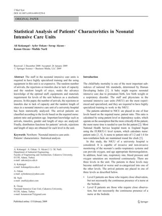 J Med Syst
DOI 10.1007/s10916-009-9259-8

 ORIGINAL PAPER



Statistical Analysis of Patients’ Characteristics in Neonatal
Intensive Care Units
Ali Kokangul & Ayfer Ozkan & Serap Akcan &
Kenan Ozcan & Mufide Narli




Received: 2 December 2008 / Accepted: 26 January 2009
# Springer Science + Business Media, LLC 2009


Abstract The staff in the neonatal intensive care units is           Introduction
required to have highly specialized training and the using
equipment in this unit is so expensive. The random number            The child/baby mortality is one of the most important sub-
of arrivals, the rejections or transfers due to lack of capacity     indexes of national life standards, determined by Human
and the random length of stays, make the advance                     Developing Index [1]. A baby might require neonatal
knowledge of the optimal staff; equipments and materials             intensive care due to premature birth, low birth weight or
requirement for levels of the unit behaves as a stochastic           a respiratory disorder. The staff and physicians in the
process. In this paper, the number of arrivals, the rejections or    neonatal intensive care units (NICU) are the most experi-
transfers due to lack of capacity and the random length of           enced and specialized, and they are required to have highly
stays in a neonatal intensive care unit of a university hospital     specialized training to work in the NICU.
has been statistically analyzed. The arrival patients are               The patients admitted to NICU are placed in one of four
classified according to the levels based on the required nurse:      levels based on the required nurse: patient ratio. This ratio is
patient ratio and gestation age. Important knowledge such as         calculated by using patient level or dependency scales, which
arrivals, transfers, gender and length of stays are analyzed.        operate on the assumption that the more critically ill the patient,
Finally, distribution functions for patients’ arrivals, rejections   the more nurse time is needed to care for the patient [2]. Most
and length of stays are obtained for each level in the unit.         National Health Service hospital trusts in England began
                                                                     using the EURICU-1 level system, which calculates nurse:
Keywords Newborn . Neonatal intensive care units .                   patient ratio [3, 4]. A nurse to patient ratio of 1:2 and 1:4 for
Patients’ characteristics . Statistical analysis                     non-ventilation beds are maintained round the clock [5].
                                                                        In this study, the NICU of a university hospital is
                                                                     considered. It is capable of invasive and non-invasive
A. Kokangul : A. Ozkan : S. Akcan (*) : M. Narli                     monitoring of the neonate’s cardio respiratory systems and
Department of Industrial Engineering,                                can provide oxygen, and age appropriate thermoregulation.
Faculty of Engineering and Architecture, Cukurova University,        In addition, heart rate, respiratory rate, blood pressure and
01330, Adana, Turkey                                                 oxygen saturation are monitored continuously. There are
e-mail: sakcan@cu.edu.tr
                                                                     three levels in the unit. The patients in these levels may
A. Kokangul                                                          become stabilized or worse and re-categorized into one of
e-mail: kokangul@cu.edu.tr
                                                                     the other levels. The arrival patients are placed in one of
A. Ozkan                                                             three levels as described below.
e-mail: ayferdursoy@yahoo.com
M. Narli                                                             &   Level I patients are those who require close observation,
e-mail: znarli@yahoo.com                                                 but not necessarily the continuous presence of a nurse at
                                                                         the bedside.
K. Ozcan
                                                                     &   Level II patients are those who require close observa-
Neonatal Intensive Care Unit, Cukurova University,
01330, Adana, Turkey                                                     tion, but not necessarily the continuous presence of a
e-mail: kenanozcan73@gmail.com                                           nurse at the bedside.
 