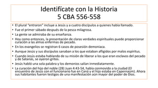 Identifícate con la Historia
5 CBA 556-558
• El plural “entraron” incluye a Jesús y a cuatro discípulos a quienes había llamado.
• Fue el primer sábado después de la pesca milagrosa.
• La gente se admiraba de su enseñanza.
• Hoy como entonces, la presentación de claras verdades espirituales puede proporcionar
curación a las almas enfermas de pecado.
• En los evangelios se registran 6 casos de posesión demoniaca.
• Aunque Jesús y sus discípulos sanaban a los que estaban afligidos por malos espíritus.
• Cuando Jesús estaba hablando de su misión de liberar a los que eran esclavos del pecado
y de Satanás, se oyeron gritos.
• Jesús habló una sola palabra y los demonios salían inmediatamente.
• La curación del hijo del noble (28) Juan 4:43-54, había conmovido a la ciudad (El
encuentro de Jesús con el funcionario fue en Caná y el hijo estaba en Capernaúm). Ahora
sus habitantes fueron testigos de una manifestación aún mayor del poder de Dios.
 