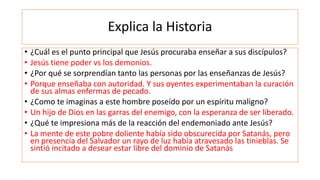 Explica la Historia
• ¿Cuál es el punto principal que Jesús procuraba enseñar a sus discípulos?
• Jesús tiene poder vs los demonios.
• ¿Por qué se sorprendían tanto las personas por las enseñanzas de Jesús?
• Porque enseñaba con autoridad. Y sus oyentes experimentaban la curación
de sus almas enfermas de pecado.
• ¿Como te imaginas a este hombre poseído por un espíritu maligno?
• Un hijo de Dios en las garras del enemigo, con la esperanza de ser liberado.
• ¿Qué te impresiona más de la reacción del endemoniado ante Jesús?
• La mente de este pobre doliente había sido obscurecida por Satanás, pero
en presencia del Salvador un rayo de luz había atravesado las tinieblas. Se
sintió incitado a desear estar libre del dominio de Satanás
 
