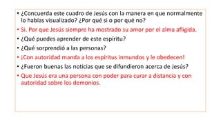 • ¿Concuerda este cuadro de Jesús con la manera en que normalmente
lo habías visualizado? ¿Por qué si o por qué no?
• Si. Por que Jesús siempre ha mostrado su amor por el alma afligida.
• ¿Qué puedes aprender de este espíritu?
• ¿Qué sorprendió a las personas?
• ¡Con autoridad manda a los espíritus inmundos y le obedecen!
• ¿Fueron buenas las noticias que se difundieron acerca de Jesús?
• Que Jesús era una persona con poder para curar a distancia y con
autoridad sobre los demonios.
 