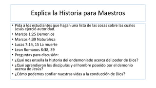 Explica la Historia para Maestros
• Pida a los estudiantes que hagan una lista de las cosas sobre las cuales
Jesús ejerció autoridad.
• Marcos 1:25 Demonios
• Marcos 4:39 Naturaleza
• Lucas 7:14, 15 La muerte
• Lean Romanos 8:38, 39
• Preguntas para discusión:
• ¿Qué nos enseña la historia del endemoniado acerca del poder de Dios?
• ¿Qué aprendieron los discípulos y el hombre poseído por el demonio
acerca de Jesús?
• ¿Cómo podemos confiar nuestras vidas a la conducción de Dios?
 