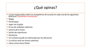 ¿Qué opinas?
• ¿Cuan involucrados están tus compañeros de escuela en cada una de las siguientes
prácticas? (Serpientes venenosas)
• Magia
• Horóscopos
• Jugar con la güija
• El uso de símbolos satánicos
• Lectura de la mano
• Sesión de espiritismo
• Ocultismo
• Un cristiano puede ser dominado por los demonios
• La música rock con temas satánicos
• Libros como Harry Potter.
 