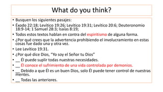 What do you think?
• Busquen los siguientes pasajes:
• Éxodo 22:18; Levítico 19:26; Levítico 19:31; Levítico 20:6; Deuteronomio
18:9-14; 1 Samuel 28:3; Isaías 8:19;
• Todos estos textos hablan en contra del espiritismo de alguna forma.
• ¿Por qué crees que la advertencia prohibiendo el involucramiento en estas
cosas fue dado una y otra vez.
• Lee Levítico 19:31.
• ¿Por qué dice Dios, “Yo soy el Señor tu Dios”
• __ Él puede suplir todas nuestras necesidades.
• __ Él conoce el sufrimiento de una vida controlada por demonios.
• __ Debido a que Él es un buen Dios, solo Él puede tener control de nuestras
mentes.
• __ Todas las anteriores.
 