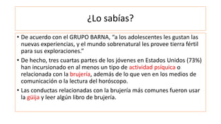¿Lo sabías?
• De acuerdo con el GRUPO BARNA, “a los adolescentes les gustan las
nuevas experiencias, y el mundo sobrenatural les provee tierra fértil
para sus exploraciones.”
• De hecho, tres cuartas partes de los jóvenes en Estados Unidos (73%)
han incursionado en al menos un tipo de actividad psíquica o
relacionada con la brujería, además de lo que ven en los medios de
comunicación o la lectura del horóscopo.
• Las conductas relacionadas con la brujería más comunes fueron usar
la güija y leer algún libro de brujería.
 