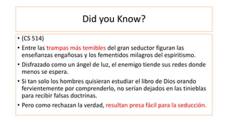 Did you Know?
• (CS 514)
• Entre las trampas más temibles del gran seductor figuran las
enseñanzas engañosas y los fementidos milagros del espiritismo.
• Disfrazado como un ángel de luz, el enemigo tiende sus redes donde
menos se espera.
• Si tan solo los hombres quisieran estudiar el libro de Dios orando
fervientemente por comprenderlo, no serían dejados en las tinieblas
para recibir falsas doctrinas.
• Pero como rechazan la verdad, resultan presa fácil para la seducción.
 