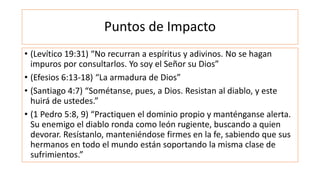 Puntos de Impacto
• (Levítico 19:31) “No recurran a espíritus y adivinos. No se hagan
impuros por consultarlos. Yo soy el Señor su Dios”
• (Efesios 6:13-18) “La armadura de Dios”
• (Santiago 4:7) “Sométanse, pues, a Dios. Resistan al diablo, y este
huirá de ustedes.”
• (1 Pedro 5:8, 9) “Practiquen el dominio propio y manténganse alerta.
Su enemigo el diablo ronda como león rugiente, buscando a quien
devorar. Resístanlo, manteniéndose firmes en la fe, sabiendo que sus
hermanos en todo el mundo están soportando la misma clase de
sufrimientos.”
 