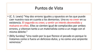 Puntos de Vista
• (C. S. Lewis) “Hay dos errores iguales y opuestos en los que puede
caer nuestra raza en cuanto a los demonios. Uno es no creer en su
existencia. El segundo es creer, y sentir un interés desmedido y
malsano en ellos. Ellos se sienten igual de complacidos por ambos
errores, y vitorean tanto a un materialista como a un mago con el
mismo deleite.”
• (Billy Sunday) “Una razón por la que florece el pecado es porque lo
tratamos como si fuera un delicioso dulce, y no como una serpiente
venenosa.”
 