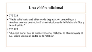 Una visión adicional
• DTG 223
• “Nadie sabe hasta qué abismos de degradación puede llegar a
hundirse una vez que rechazó las restricciones de la Palabra de Dios y
de su Espíritu.”
• DTG 223
• “El medio por el cual se puede vencer al maligno, es el mismo por el
cual Cristo venció: el poder de la Palabra.”
 