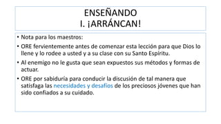 ENSEÑANDO
I. ¡ARRÁNCAN!
• Nota para los maestros:
• ORE fervientemente antes de comenzar esta lección para que Dios lo
llene y lo rodee a usted y a su clase con su Santo Espíritu.
• Al enemigo no le gusta que sean expuestos sus métodos y formas de
actuar.
• ORE por sabiduría para conducir la discusión de tal manera que
satisfaga las necesidades y desafíos de los preciosos jóvenes que han
sido confiados a su cuidado.
 