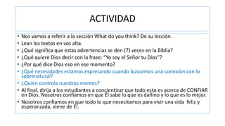 ACTIVIDAD
• Nos vamos a referir a la sección What do you think? De su lección.
• Lean los textos en voz alta.
• ¿Qué significa que estas advertencias se den (7) veces en la Biblia?
• ¿Qué quiere Dios decir con la frase: “Yo soy el Señor tu Dios”?
• ¿Por qué dice Dios eso en ese momento?
• ¿Qué necesidades estamos expresando cuando buscamos una conexión con lo
sobrenatural?
• ¿Quién controla nuestras mentes?
• Al final, dirija a los estudiantes a concientizar que todo esto es acerca de CONFIAR
en Dios. Nosotros confiamos en que Él sabe lo que es dañino y lo que es lo mejor.
• Nosotros confiamos en que todo lo que necesitamos para vivir una vida feliz y
esperanzada, viene de Él.
 