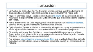 Ilustración
• La Palabra de Dios advierte: “Sed sobrios y velad, porque vuestro adversario el
diablo anda como león rugiente buscando a quien devorar.” (1 Pedro 5:8)
• Roger J. Morneau (1925- 1998) se introdujo en lo oculto en su juventud. Como
resultado, él experimentó luchas de vida o muerte que él describió como jugando
con fuego.
• Por la misericordia de Dios, Roger, poco antes de unirse a una sociedad secreta,
conoció a Cyril, quien se ofreció a darle estudios bíblicos.
• Cyril y Cynthia Grosse le dieron la bienvenida a Roger a su casa y le presentaron a
Jesús, ayudándole a encontrar respuestas Bíblicas a sus muchas preguntas.
• Dios usó a estos sencillos Cristianos creyentes en la Biblia para ayudar al joven
Roger a descubrir el amor de Jesús y a aceptarle como su Salvador justo cuando
él estaba contemplando una decisión fatal.
• Fue solo por una milagrosa intervención de Dios que la vida de Roger fue salvada
cuando él aceptó a Jesús como su Salvador personal e invocó las promesas de su
Palabra.
 