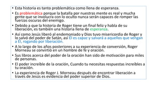 • Esta historia es tanto problemática como llena de esperanza.
• Es problemática porque la batalla por nuestras mente es real y mucha
gente que se involucra con lo oculto nunca serán capaces de romper las
fuerzas oscuras del enemigo.
• Debido a que la historia de Roger tiene un final feliz y habla de su
liberación, es también una historia llena de esperanza.
• Así como Jesús liberó al endemoniado y Dios tuvo misericordia de Roger y
lo salvó del poder de Satán, así Él es capaz y salvará a aquellos que vengan
a Él, rogando por liberación.
• A lo largo de los años posteriores a su experiencia de conversión, Roger
Morneau se convirtió en un hombre de fe y oración.
• Sus libros acerca del poder de la oración han sido de motivación para miles
de personas.
• El poder increíble de la oración, Cuando tu necesitas respuestas increíbles a
tu oración.
• La experiencia de Roger J. Morneau después de encontrar liberación a
través de Jesús es evidencia del poder superior de Dios.
 