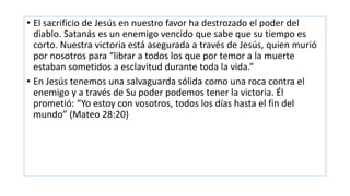 • El sacrificio de Jesús en nuestro favor ha destrozado el poder del
diablo. Satanás es un enemigo vencido que sabe que su tiempo es
corto. Nuestra victoria está asegurada a través de Jesús, quien murió
por nosotros para “librar a todos los que por temor a la muerte
estaban sometidos a esclavitud durante toda la vida.”
• En Jesús tenemos una salvaguarda sólida como una roca contra el
enemigo y a través de Su poder podemos tener la victoria. Él
prometió: “Yo estoy con vosotros, todos los días hasta el fin del
mundo” (Mateo 28:20)
 