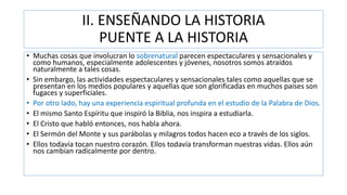 II. ENSEÑANDO LA HISTORIA
PUENTE A LA HISTORIA
• Muchas cosas que involucran lo sobrenatural parecen espectaculares y sensacionales y
como humanos, especialmente adolescentes y jóvenes, nosotros somos atraídos
naturalmente a tales cosas.
• Sin embargo, las actividades espectaculares y sensacionales tales como aquellas que se
presentan en los medios populares y aquellas que son glorificadas en muchos países son
fugaces y superficiales.
• Por otro lado, hay una experiencia espiritual profunda en el estudio de la Palabra de Dios.
• El mismo Santo Espíritu que inspiró la Biblia, nos inspira a estudiarla.
• El Cristo que habló entonces, nos habla ahora.
• El Sermón del Monte y sus parábolas y milagros todos hacen eco a través de los siglos.
• Ellos todavía tocan nuestro corazón. Ellos todavía transforman nuestras vidas. Ellos aún
nos cambian radicalmente por dentro.
 