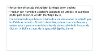 • Recuerden el consejo del Apóstol Santiago quien declara:
• “reciban con humildad la palabra sembrada en ustedes, la cual tiene
poder para salvarles la vida” (Santiago 1:21)
• El endemoniado que hemos estudiado esta semana fue cambiado por
las Palabras de Jesús. Nosotros también podemos ser cambiados y
restaurados a pureza y santidad a través del estudio de la Palabra de
Dios en la Biblia a través de la ayuda del Espíritu Santo.
 