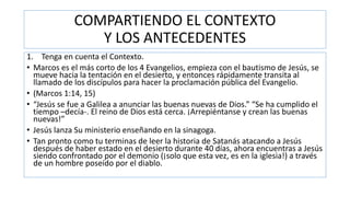 COMPARTIENDO EL CONTEXTO
Y LOS ANTECEDENTES
1. Tenga en cuenta el Contexto.
• Marcos es el más corto de los 4 Evangelios, empieza con el bautismo de Jesús, se
mueve hacia la tentación en el desierto, y entonces rápidamente transita al
llamado de los discípulos para hacer la proclamación pública del Evangelio.
• (Marcos 1:14, 15)
• “Jesús se fue a Galilea a anunciar las buenas nuevas de Dios.” “Se ha cumplido el
tiempo –decía-. El reino de Dios está cerca. ¡Arrepiéntanse y crean las buenas
nuevas!”
• Jesús lanza Su ministerio enseñando en la sinagoga.
• Tan pronto como tu terminas de leer la historia de Satanás atacando a Jesús
después de haber estado en el desierto durante 40 días, ahora encuentras a Jesús
siendo confrontado por el demonio (¡solo que esta vez, es en la iglesia!) a través
de un hombre poseído por el diablo.
 