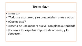 Texto clave
• (Marcos 1:27)
•“Todos se asustaron, y se preguntaban unos a otros:
•¿Qué es esto?
•¡Enseña de una manera nueva, con plena autoridad!
•¡Incluso a los espíritus impuros da órdenes, y lo
obedecen!
 