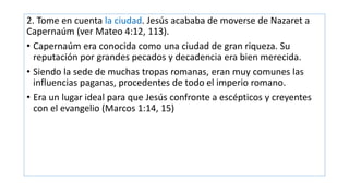 2. Tome en cuenta la ciudad. Jesús acababa de moverse de Nazaret a
Capernaúm (ver Mateo 4:12, 113).
• Capernaúm era conocida como una ciudad de gran riqueza. Su
reputación por grandes pecados y decadencia era bien merecida.
• Siendo la sede de muchas tropas romanas, eran muy comunes las
influencias paganas, procedentes de todo el imperio romano.
• Era un lugar ideal para que Jesús confronte a escépticos y creyentes
con el evangelio (Marcos 1:14, 15)
 