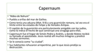 Capernaum
• “Aldea de Nahum”
• Pueblo a orillas del mar de Galilea.
• Como tenía una aduana (Mat. 9:9) y una guarnición romana, tal vez era el
límite entre los estados de Felipe y de Herodes Antipas.
• El capitán de la guarnición era particularmente amigable con los judíos,
como lo indica el hecho de que construyó una sinagoga para ellos.
• Capernaum fue el hogar de Simón Pedro y Andrés, y donde Mateo recibió
su llamado al apostolado. Jesús realizó allí muchos milagros y predicó
muchos sermones.
• Se le conocía como “su ciudad”.
• Sus habitantes rehusaron arrepentirse, por lo que Jesús predijo su
destrucción.
 