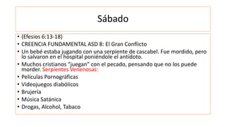 Sábado
• (Efesios 6:13-18)
• CREENCIA FUNDAMENTAL ASD 8: El Gran Conflicto
• Un bebé estaba jugando con una serpiente de cascabel. Fue mordido, pero
lo salvaron en el hospital poniéndole el antídoto.
• Muchos cristianos “juegan” con el pecado, pensando que no los puede
morder. Serpientes Venenosas:
• Películas Pornográficas
• Videojuegos diabólicos
• Brujería
• Música Satánica
• Drogas, Alcohol, Tabaco
 