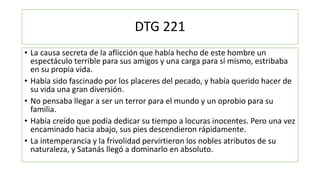 DTG 221
• La causa secreta de la aflicción que había hecho de este hombre un
espectáculo terrible para sus amigos y una carga para sí mismo, estribaba
en su propia vida.
• Había sido fascinado por los placeres del pecado, y había querido hacer de
su vida una gran diversión.
• No pensaba llegar a ser un terror para el mundo y un oprobio para su
familia.
• Había creído que podía dedicar su tiempo a locuras inocentes. Pero una vez
encaminado hacia abajo, sus pies descendieron rápidamente.
• La intemperancia y la frivolidad pervirtieron los nobles atributos de su
naturaleza, y Satanás llegó a dominarlo en absoluto.
 