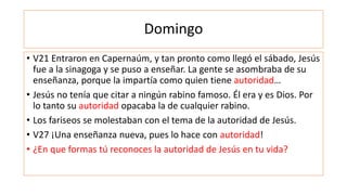 Domingo
• V21 Entraron en Capernaúm, y tan pronto como llegó el sábado, Jesús
fue a la sinagoga y se puso a enseñar. La gente se asombraba de su
enseñanza, porque la impartía como quien tiene autoridad…
• Jesús no tenía que citar a ningún rabino famoso. Él era y es Dios. Por
lo tanto su autoridad opacaba la de cualquier rabino.
• Los fariseos se molestaban con el tema de la autoridad de Jesús.
• V27 ¡Una enseñanza nueva, pues lo hace con autoridad!
• ¿En que formas tú reconoces la autoridad de Jesús en tu vida?
 
