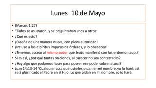 Lunes 10 de Mayo
• (Marcos 1:27)
• “Todos se asustaron, y se preguntaban unos a otros:
• ¿Qué es esto?
• ¡Enseña de una manera nueva, con plena autoridad!
• ¡Incluso a los espíritus impuros da órdenes, y lo obedecen!
• ¿Tenemos acceso al mismo poder que Jesús manifestó con los endemoniados?
• Si es así, ¿por qué tantas oraciones, al parecer no son contestadas?
• ¿Hay algo que podamos hacer para poseer ese poder sobrenatural?
• Juan 14:13-14 “Cualquier cosa que ustedes pidan en mi nombre, yo lo haré; así
será glorificado el Padre en el Hijo. Lo que pidan en mi nombre, yo lo haré.
 