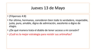 Jueves 13 de Mayo
• (Filipenses 4:8)
• Por último, hermanos, consideren bien todo lo verdadero, respetable,
justo, puro, amable, digno de admiración, excelente o digno de
elogio.
• ¿De qué manera trata el diablo de tener acceso a mi corazón?
• ¿Cuál es la mejor estrategia para resistir sus artimañas?
 