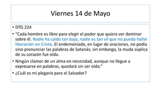 Viernes 14 de Mayo
• DTG 224
• “Cada hombre es libre para elegir el poder que quiera ver dominar
sobre él. Nadie ha caído tan bajo, nadie es tan vil que no pueda hallar
liberación en Cristo. El endemoniado, en lugar de oraciones, no podía
sino pronunciar las palabras de Satanás; sin embargo, la muda súplica
de su corazón fue oída.
• Ningún clamor de un alma en necesidad, aunque no llegue a
expresarse en palabras, quedará sin ser oído.”
• ¿Cuál es mi plegaria para el Salvador?
 