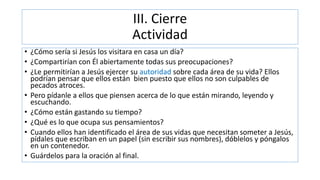 III. Cierre
Actividad
• ¿Cómo sería si Jesús los visitara en casa un día?
• ¿Compartirían con Él abiertamente todas sus preocupaciones?
• ¿Le permitirían a Jesús ejercer su autoridad sobre cada área de su vida? Ellos
podrían pensar que ellos están bien puesto que ellos no son culpables de
pecados atroces.
• Pero pídanle a ellos que piensen acerca de lo que están mirando, leyendo y
escuchando.
• ¿Cómo están gastando su tiempo?
• ¿Qué es lo que ocupa sus pensamientos?
• Cuando ellos han identificado el área de sus vidas que necesitan someter a Jesús,
pídales que escriban en un papel (sin escribir sus nombres), dóblelos y póngalos
en un contenedor.
• Guárdelos para la oración al final.
 