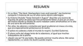 RESUMEN
• En su libro “The Heat: Steelworkers Lives and Leyends”, Joe Gutierrez
comparte 5 historias de sus 42 años como obrero siderúrgico.
• Su historia titulada “Snow Danced in August” describe una escena de
hojuelas de polvo de plata que frecuentemente flotan al piso en un área
del molino donde la rebaba de acero rodaban sobre almohadillas en lo alto
de una torre de enfriamiento.
• Por años, los obreros y visitantes por igual acudieron en masa a la vista,
que era especialmente pintoresca en la noche.
• El polvo era asbesto y todo el mundo lo respiró. Escribió Gutierrez.
• Él ahora sufre del ahogo lento de la asbestosis, al igual que muchos
trabajadores de la planta.
• ¿Quién soy yo? Yo soy todos. No puedo caminar mucho ahora. Me canso
rápidamente, y a veces me duele cuando respiro .
 