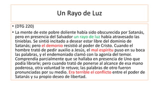 Un Rayo de Luz
• (DTG 220)
• La mente de este pobre doliente había sido obscurecida por Satanás,
pero en presencia del Salvador un rayo de luz había atravesado las
tinieblas. Se sintió incitado a desear estar libre del dominio de
Satanás; pero el demonio resistió al poder de Cristo. Cuando el
hombre trató de pedir auxilio a Jesús, el mal espíritu puso en su boca
las palabras, y el endemoniado clamó con la agonía del temor.
Comprendía parcialmente que se hallaba en presencia de Uno que
podía librarle; pero cuando trató de ponerse al alcance de esa mano
poderosa, otra voluntad le retuvo; las palabras de otro fueron
pronunciadas por su medio. Era terrible el conflicto entre el poder de
Satanás y su propio deseo de libertad.
 