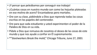 • ¡Y pensar que peleábamos por conseguir ese trabajo!
• ¿Cuántas cosas en nuestro mundo son como las hojuelas plateadas
en ese molino de acero? Encantadoras pero mortales.
• Ore con su clase, pidiéndole a Dios que reprenda todas las cosas
escritas en los papeles del contenedor.
• Ore para que cada estudiante y usted experimenten el poder de la
Palabra de Dios en su vida.
• Pídale a Dios que remueva de nosotros el deseo de las cosas de este
mundo y que nos ayude a confiar en Él supremamente.
• *”Steelworkers Break the mold,” Chicago Tribune, June 27, 2001
 
