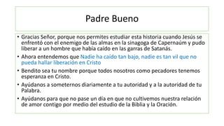 Padre Bueno
• Gracias Señor, porque nos permites estudiar esta historia cuando Jesús se
enfrentó con el enemigo de las almas en la sinagoga de Capernaúm y pudo
liberar a un hombre que había caído en las garras de Satanás.
• Ahora entendemos que Nadie ha caído tan bajo, nadie es tan vil que no
pueda hallar liberación en Cristo
• Bendito sea tu nombre porque todos nosotros como pecadores tenemos
esperanza en Cristo.
• Ayúdanos a someternos diariamente a tu autoridad y a la autoridad de tu
Palabra.
• Ayúdanos para que no pase un día en que no cultivemos nuestra relación
de amor contigo por medio del estudio de la Biblia y la Oración.
 