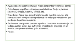 • Ayúdanos a no jugar con fuego, ni con serpientes venenosas como:
• Películas pornográficas, videojuegos diabólicos, Brujería, Música
Satánicas, Drogas, Alcohol, Tabaco, etc.
• Te pedimos Padre que sigas transformando nuestro carácter a la
semejanza del tuyo para que podamos ser más que vencedores por
medio de Aquel que nos amó.
• Finalmente te rogamos que nos ayudes a compartir este mensaje con
todas aquellas almas que sufren los embates del enemigo en un
mundo que perece sin Dios y sin esperanza.
• ¡Yo iré!
 