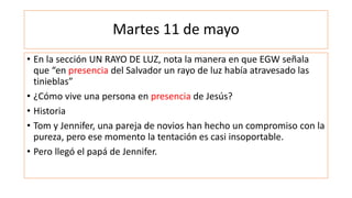 Martes 11 de mayo
• En la sección UN RAYO DE LUZ, nota la manera en que EGW señala
que “en presencia del Salvador un rayo de luz había atravesado las
tinieblas”
• ¿Cómo vive una persona en presencia de Jesús?
• Historia
• Tom y Jennifer, una pareja de novios han hecho un compromiso con la
pureza, pero ese momento la tentación es casi insoportable.
• Pero llegó el papá de Jennifer.
 