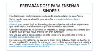 PREPARÁNDOSE PARA ENSEÑAR
I. SINOPSIS
• Esta historia del endemoniado está llena de oportunidades de enseñanza.
• Usted puede usar esta lección para enseñar una variedad de verdades
espirituales.
• Oremos para que el Espíritu Santo le guíe a enfatizar las vislumbres espirituales
que serán lo más transformadoras para la vida de los estudiantes.
• Considere el papel de Jesús como un Maestro. El pasaje subraya el asombro que
la gente tuvo porque Jesús enseñó con gran autoridad.
• Una vía que vale la pena abordar en este texto sería desafiar a los jóvenes a
aceptar a Jesús como Maestro.
• Frecuentemente hablamos de aceptar a Jesús como Salvador (esto es, Confiar en
Él para la salvación después de la muerte); pero el Cristianismo logra una práctica
real cuando aceptamos a Jesús como Maestro. (esto es, Confiar en que lo que Él
enseña determina como viviré cada día).
 