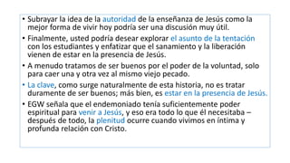 • Subrayar la idea de la autoridad de la enseñanza de Jesús como la
mejor forma de vivir hoy podría ser una discusión muy útil.
• Finalmente, usted podría desear explorar el asunto de la tentación
con los estudiantes y enfatizar que el sanamiento y la liberación
vienen de estar en la presencia de Jesús.
• A menudo tratamos de ser buenos por el poder de la voluntad, solo
para caer una y otra vez al mismo viejo pecado.
• La clave, como surge naturalmente de esta historia, no es tratar
duramente de ser buenos; más bien, es estar en la presencia de Jesús.
• EGW señala que el endemoniado tenía suficientemente poder
espiritual para venir a Jesús, y eso era todo lo que él necesitaba –
después de todo, la plenitud ocurre cuando vivimos en íntima y
profunda relación con Cristo.
 
