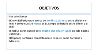 OBJETIVOS
• Los estudiantes
• (Know) Reflexionarán acerca del conflicto cósmico entre el bien y el
mal. Y como nuestra mente es EL campo de batalla entre el bien y el
mal.
• (Feel) Se darán cuenta de lo mucho que está en juego en esta batalla
espiritual.
• (Respond) Confiarán completamente en Jesús como Salvador y
Maestro.
 