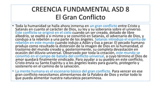 CREENCIA FUNDAMENTAL ASD 8
El Gran Conflicto
• Toda la humanidad se halla ahora inmersa en un gran conflicto entre Cristo y
Satanás en cuanto al carácter de Dios, su ley y su soberanía sobre el universo.
Este conflicto se originó en el cielo cuando un ser creado, dotado de libre
albedrío, se exaltó a si mismo y se convirtió en Satanás, el adversario de Dios, y
condujo a la rebelión a una parte de los ángeles. Satanás introdujo el espíritu de
rebelión en este mundo cuando indujo a Adán y Eva a pecar. El pecado humano
produjo como resultado la distorsión de la imagen de Dios en la humanidad, el
trastorno del mundo creado y, posteriormente, su completa devastación en
ocasión del diluvio universal. Observado por toda la creación, este mundo se
convirtió en el campo de batalla del conflicto universal, a cuyo término el Dios de
amor quedará finalmente vindicado. Para ayudar a su pueblo en este conflicto,
Cristo envía su Santo Espíritu y a los ángeles leales para guiarlo, protegerlo y
sostenerlo en el camino de la salvación.
• La mente humana es el escenario básico del gran conflicto. Para vencer en ese
gran conflicto necesitamos alimentarnos de la Palabra de Dios y evitar todo lo
que pueda alimentar nuestra naturaleza pecaminosa.
 