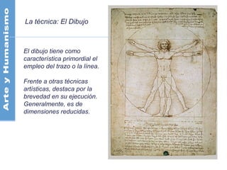 La técnica: El Dibujo
El dibujo tiene como
característica primordial el
empleo del trazo o la línea.
Frente a otras técnicas
artísticas, destaca por la
brevedad en su ejecución.
Generalmente, es de
dimensiones reducidas.
 